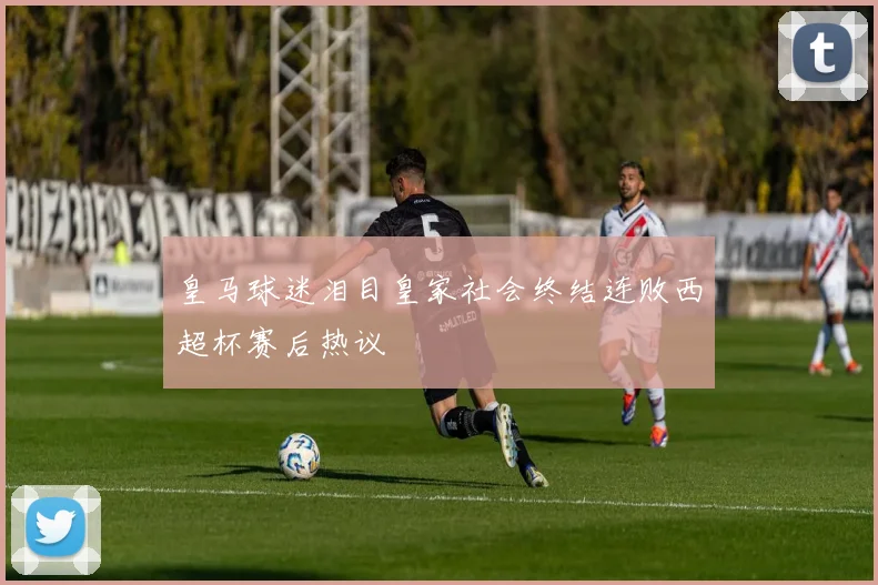 皇马球迷泪目皇家社会终结连败西超杯赛后热议