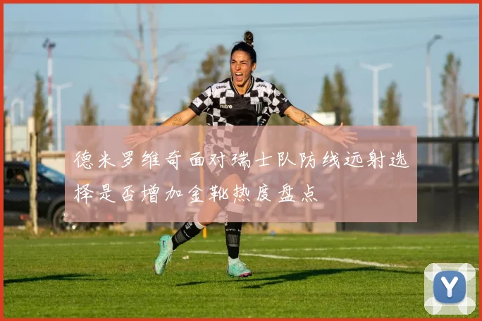 德米罗维奇面对瑞士队防线远射选择是否增加金靴热度盘点