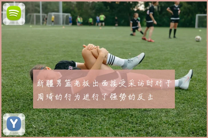 新疆男篮老板出面接受采访时对于周琦的行为进行了强势的反击