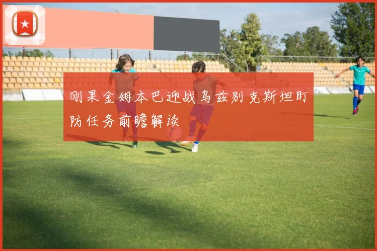 刚果金姆本巴迎战乌兹别克斯坦盯防任务前瞻解读