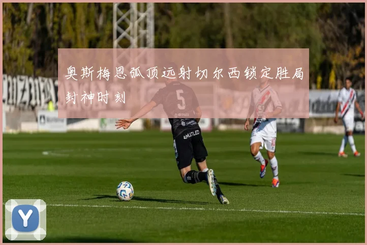 奥斯梅恩弧顶远射切尔西锁定胜局封神时刻