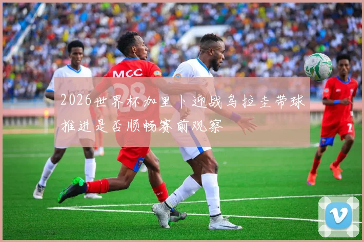 2026世界杯加里卜迎战乌拉圭带球推进是否顺畅赛前观察