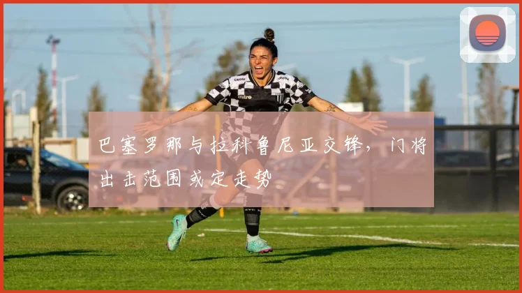 巴塞罗那与拉科鲁尼亚交锋，门将出击范围或定走势