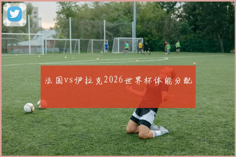 法国vs伊拉克2026世界杯体能分配