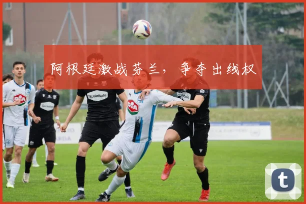 阿根廷激战芬兰，争夺出线权