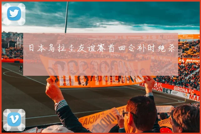 日本乌拉圭友谊赛首回合补时绝杀
