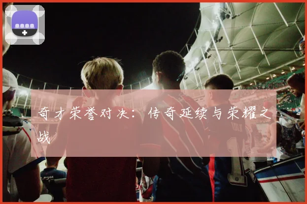 奇才荣誉对决：传奇延续与荣耀之战