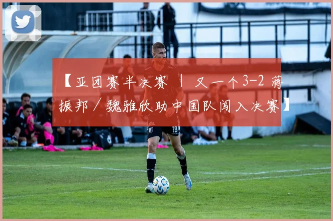【亚团赛半决赛 ｜ 又一个3-2 蒋振邦／魏雅欣助中国队闯入决赛】