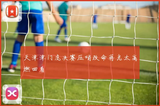 天津津门虎决赛压哨改命蒋光太高燃回看
