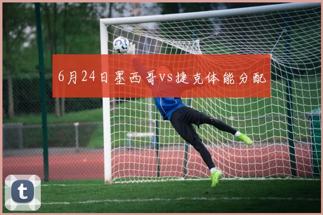 6月24日墨西哥vs捷克体能分配