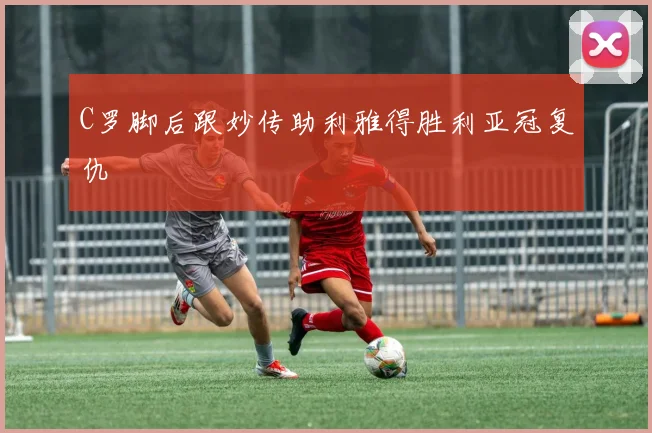 C罗脚后跟妙传助利雅得胜利亚冠复仇