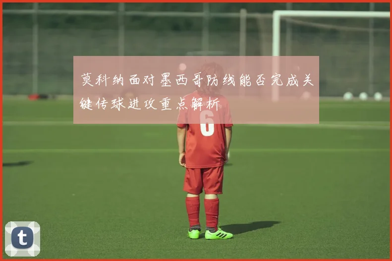 莫科纳面对墨西哥防线能否完成关键传球进攻重点解析