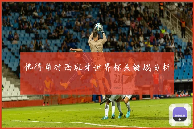 佛得角对西班牙世界杯关键战分析