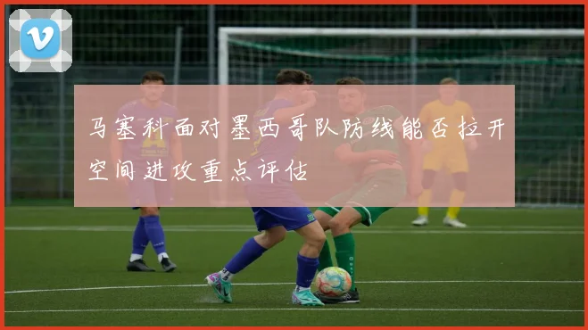 马塞科面对墨西哥队防线能否拉开空间进攻重点评估