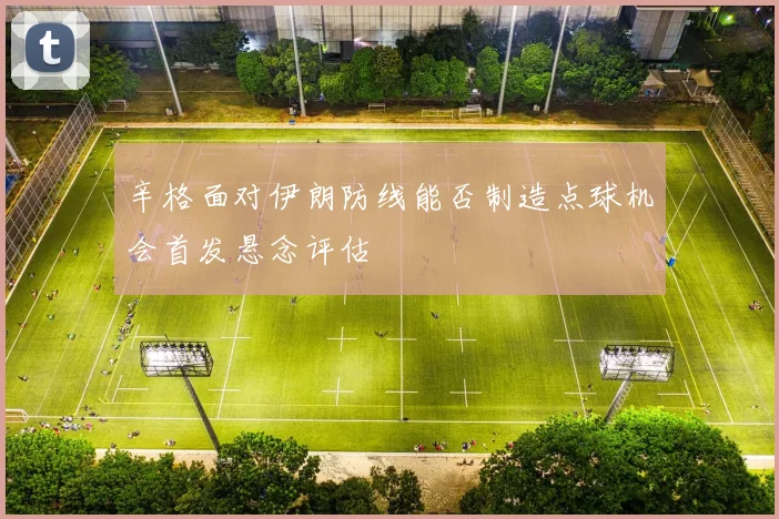 辛格面对伊朗防线能否制造点球机会首发悬念评估