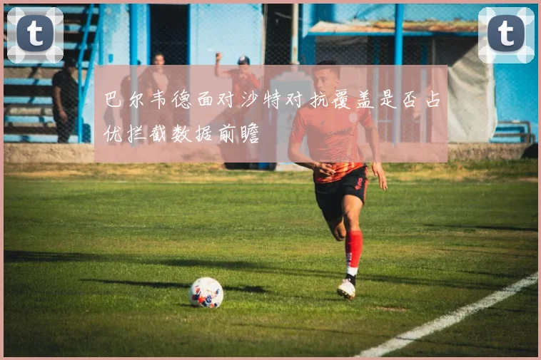 巴尔韦德面对沙特对抗覆盖是否占优拦截数据前瞻