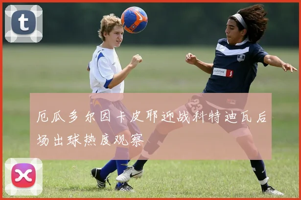 厄瓜多尔因卡皮耶迎战科特迪瓦后场出球热度观察