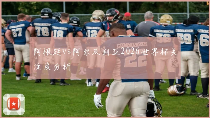 阿根廷vs阿尔及利亚2026世界杯关注度分析