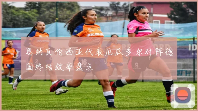 恩纳瓦伦西亚代表厄瓜多尔对阵德国终结效率盘点