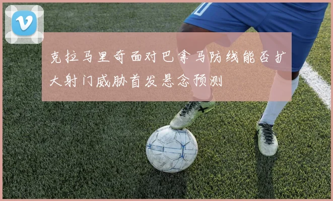 克拉马里奇面对巴拿马防线能否扩大射门威胁首发悬念预测