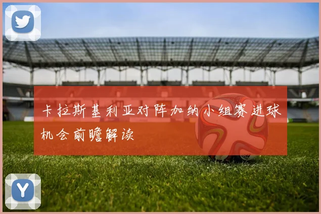 卡拉斯基利亚对阵加纳小组赛进球机会前瞻解读