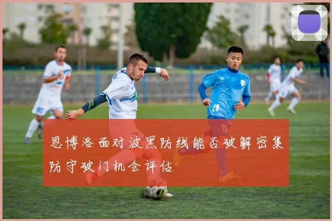 恩博洛面对波黑防线能否破解密集防守破门机会评估
