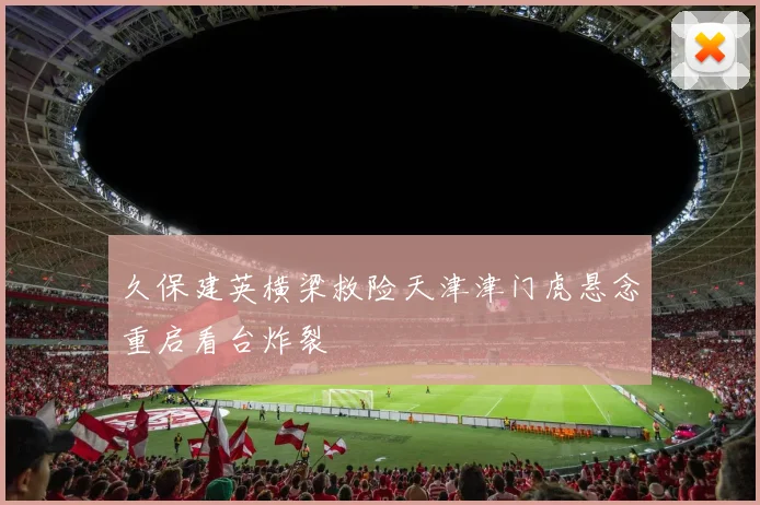 久保建英横梁救险天津津门虎悬念重启看台炸裂