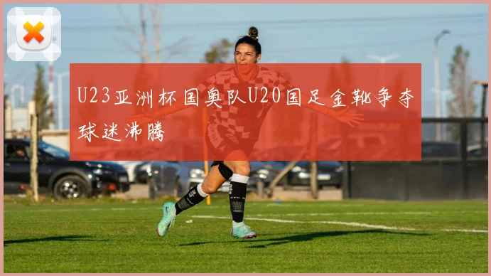 U23亚洲杯国奥队U20国足金靴争夺球迷沸腾