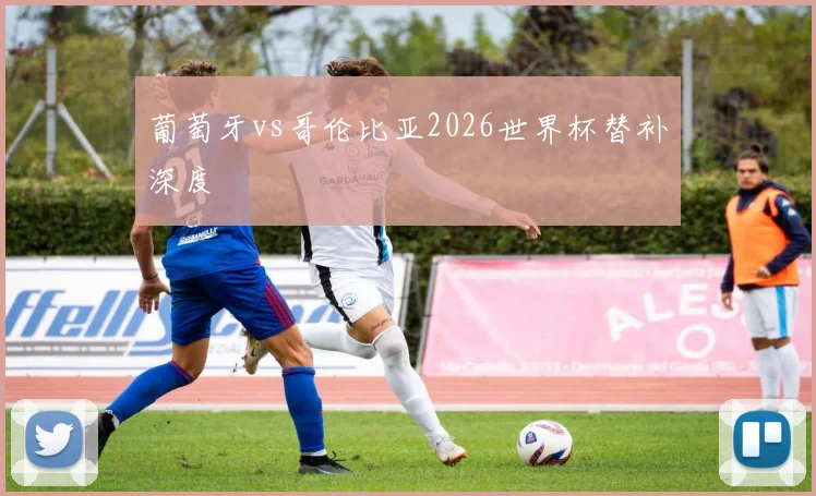 葡萄牙vs哥伦比亚2026世界杯替补深度