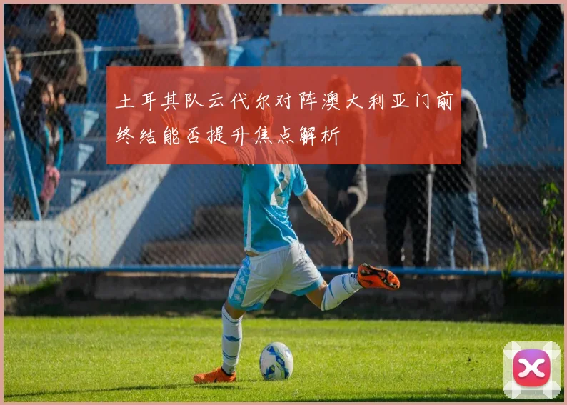土耳其队云代尔对阵澳大利亚门前终结能否提升焦点解析