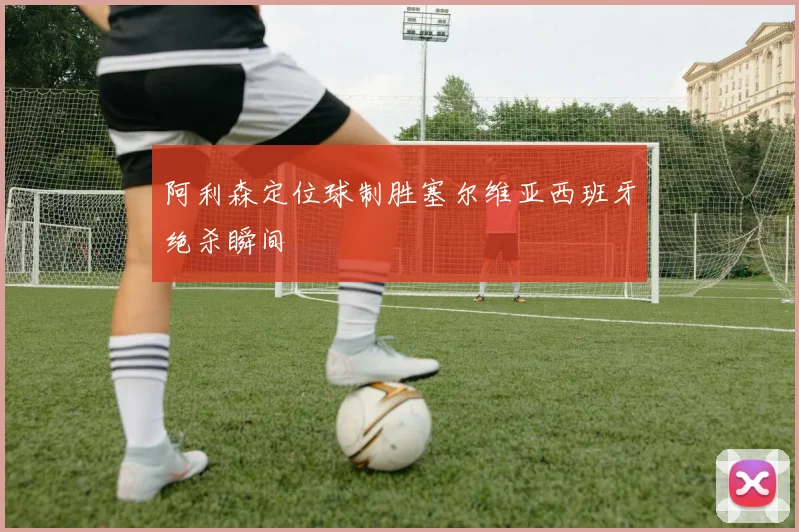 阿利森定位球制胜塞尔维亚西班牙绝杀瞬间
