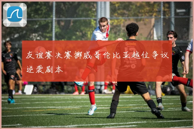 友谊赛决赛挪威哥伦比亚越位争议逆袭剧本