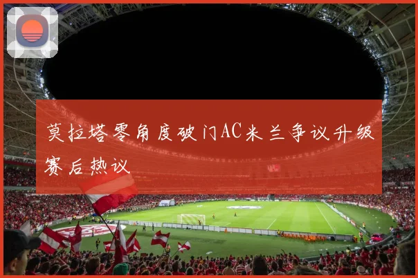 莫拉塔零角度破门AC米兰争议升级赛后热议