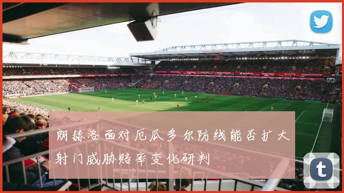 朗赫洛面对厄瓜多尔防线能否扩大射门威胁赔率变化研判
