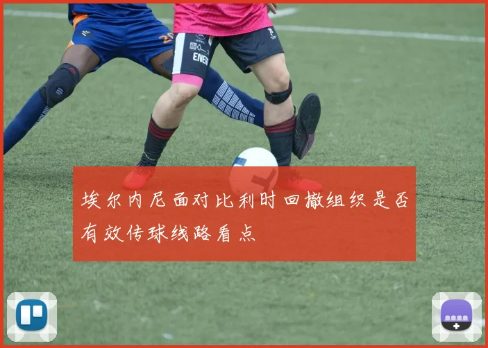 埃尔内尼面对比利时回撤组织是否有效传球线路看点