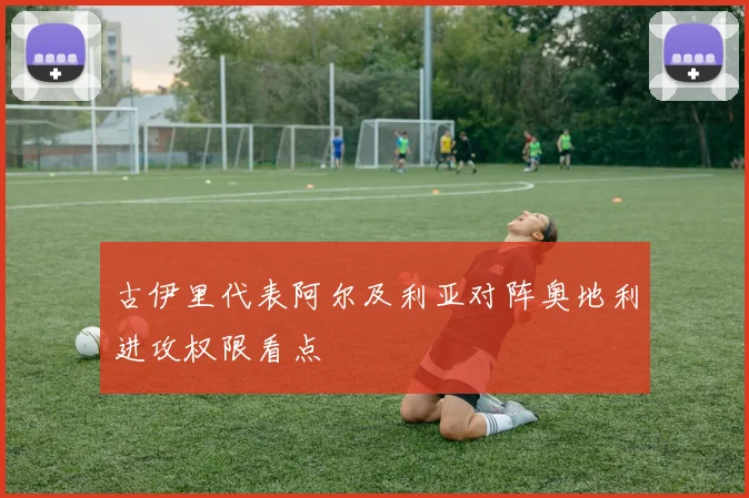 古伊里代表阿尔及利亚对阵奥地利进攻权限看点