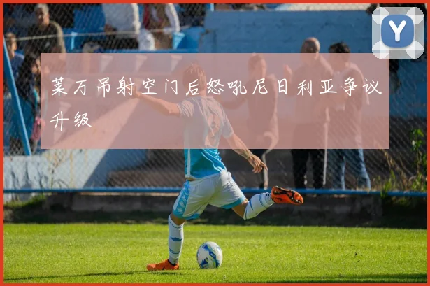 莱万吊射空门后怒吼尼日利亚争议升级
