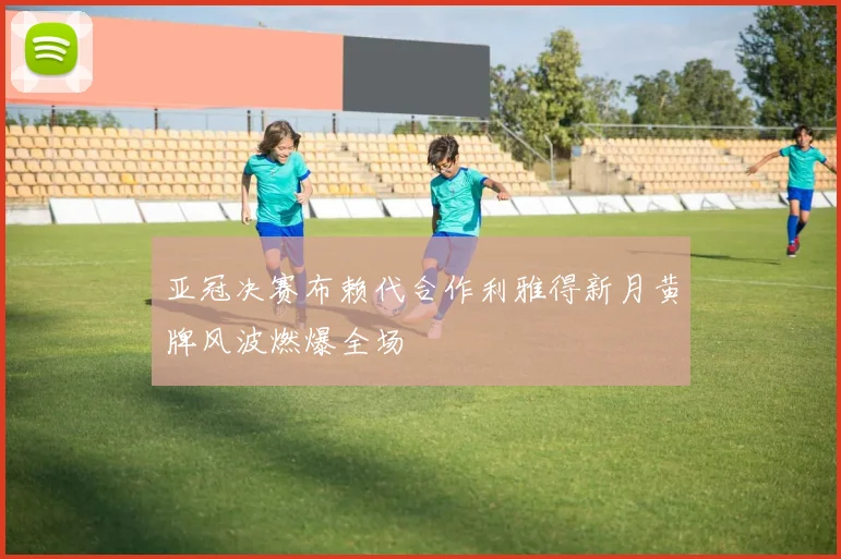 亚冠决赛布赖代合作利雅得新月黄牌风波燃爆全场