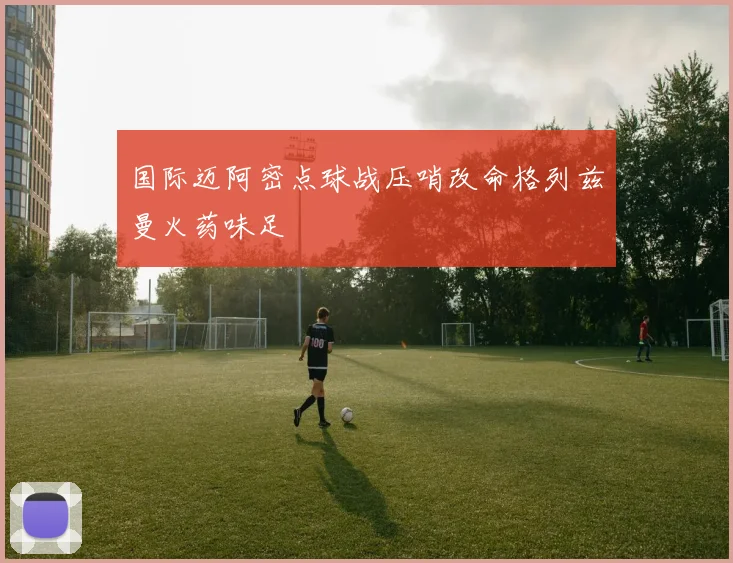 国际迈阿密点球战压哨改命格列兹曼火药味足