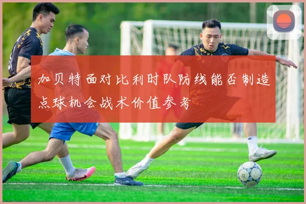 加贝特面对比利时队防线能否制造点球机会战术价值参考