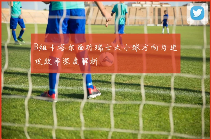 B组卡塔尔面对瑞士大小球方向与进攻效率深度解析