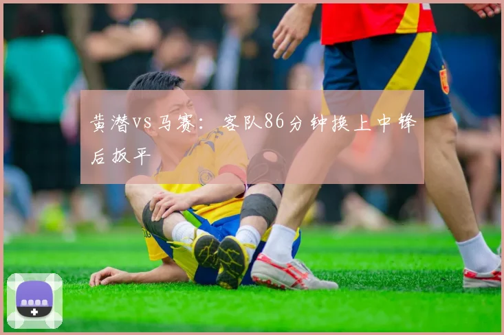 黄潜vs马赛：客队86分钟换上中锋后扳平