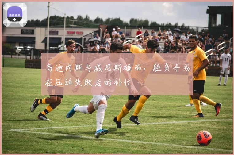 乌迪内斯与威尼斯碰面,胜负手或在压迫失败后的补位