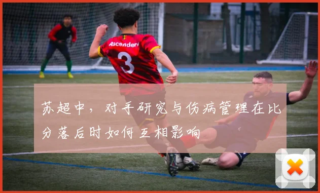 苏超中，对手研究与伤病管理在比分落后时如何互相影响