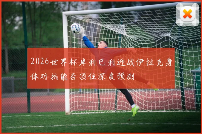 2026世界杯库利巴利迎战伊拉克身体对抗能否顶住深度预测
