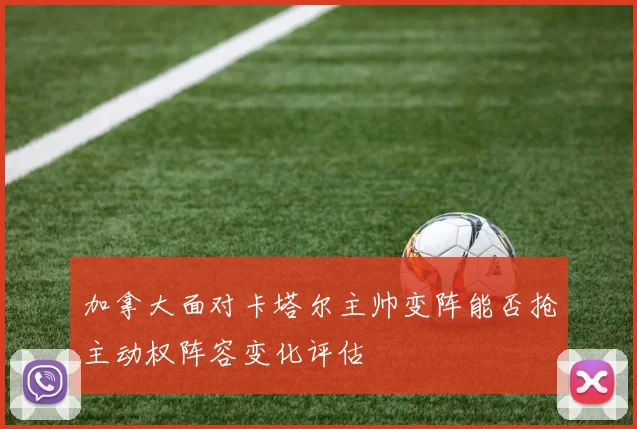 加拿大面对卡塔尔主帅变阵能否抢主动权阵容变化评估