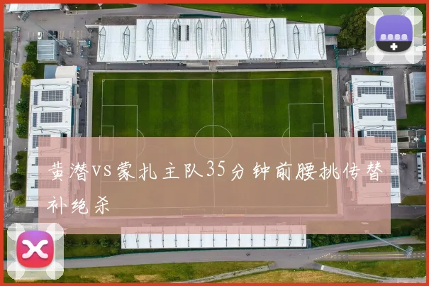 黄潜vs蒙扎主队35分钟前腰挑传替补绝杀