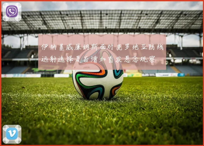 伊纳基威廉姆斯面对克罗地亚防线远射选择是否增加首发悬念观察