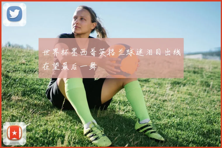 世界杯墨西哥英格兰球迷泪目出线在望最后一舞